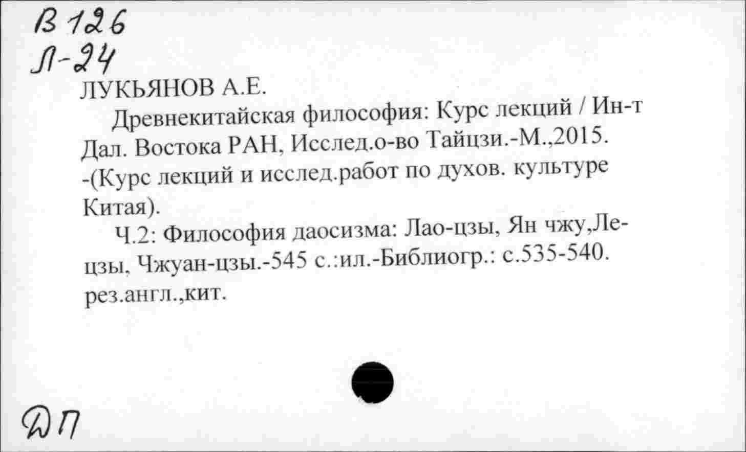 ﻿ЛУКЬЯНОВ А.Е.
Древнекитайская философия: Курс лекций / Ин-т Дал. Востока РАН. Исслед.о-во Тайцзи.-М.,2015. -(Курс лекций и исслед.работ по духов, культуре Китая).
4.2: Философия даосизма: Лао-цзы, Ян чжу,Ле-цзы. Чжуан-цзы.-545 с.:ил.-Библиогр.: с.535-540. рез.англ.,кит.